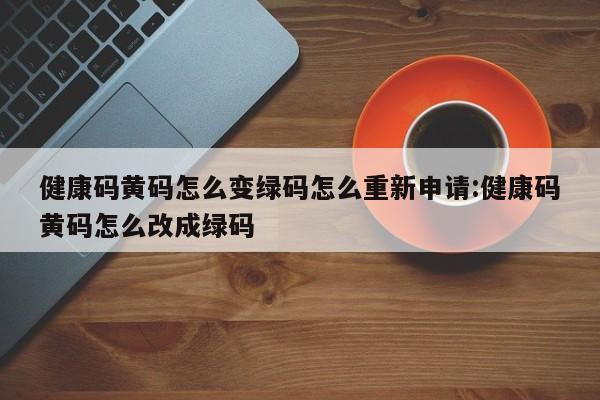 健康码黄码怎么变绿码怎么重新申请:健康码黄码怎么改成绿码