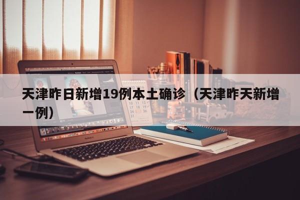 天津昨日新增19例本土确诊（天津昨天新增一例）