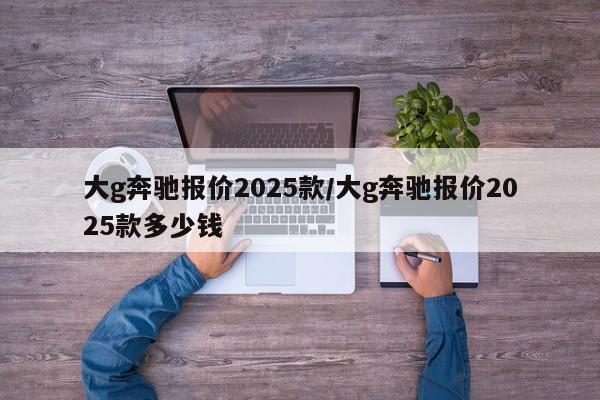 大g奔驰报价2025款/大g奔驰报价2025款多少钱