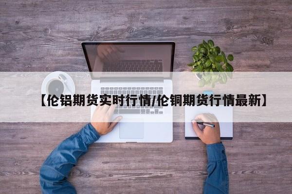 【伦铝期货实时行情/伦铜期货行情最新】