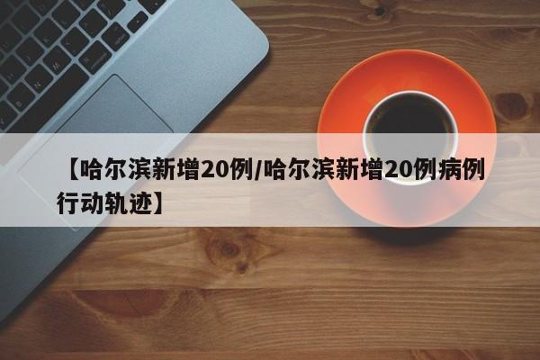 【哈尔滨新增20例/哈尔滨新增20例病例行动轨迹】