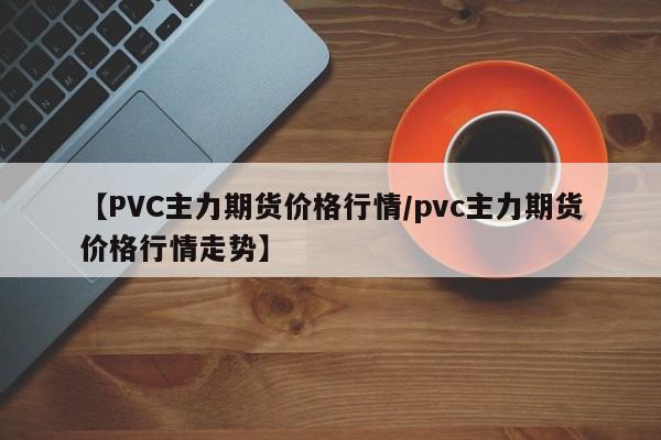 【PVC主力期货价格行情/pvc主力期货价格行情走势】