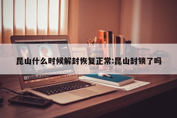 昆山什么时候解封恢复正常:昆山封锁了吗