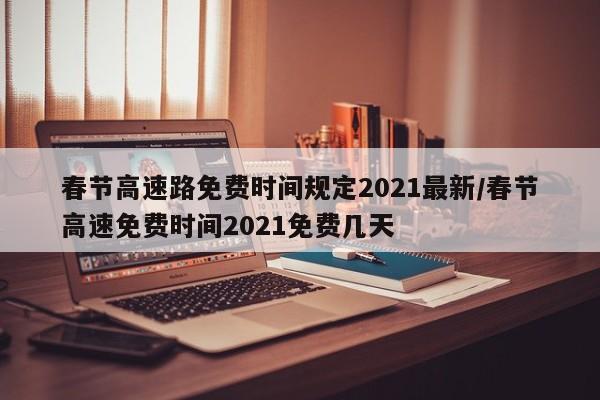 春节高速路免费时间规定2021最新/春节高速免费时间2021免费几天