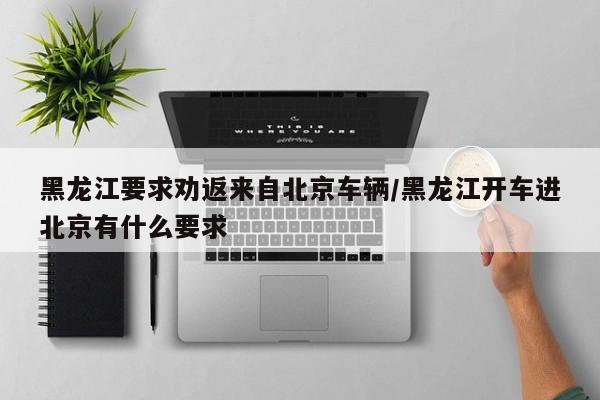 黑龙江要求劝返来自北京车辆/黑龙江开车进北京有什么要求