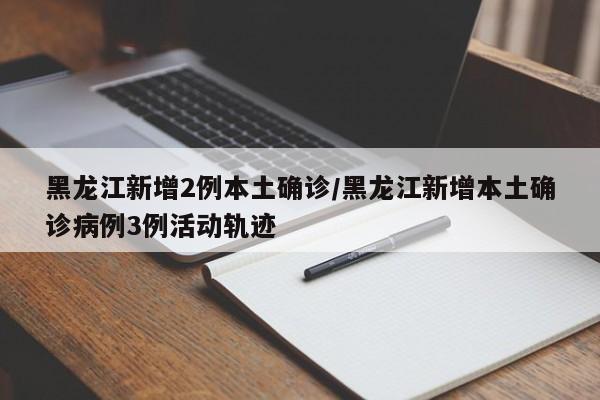 黑龙江新增2例本土确诊/黑龙江新增本土确诊病例3例活动轨迹
