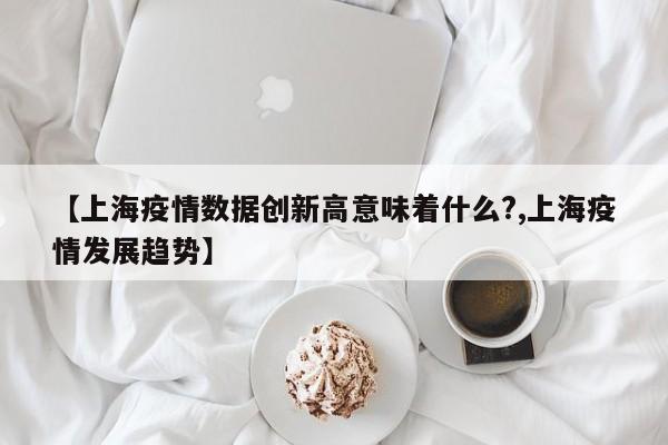 【上海疫情数据创新高意味着什么?,上海疫情发展趋势】
