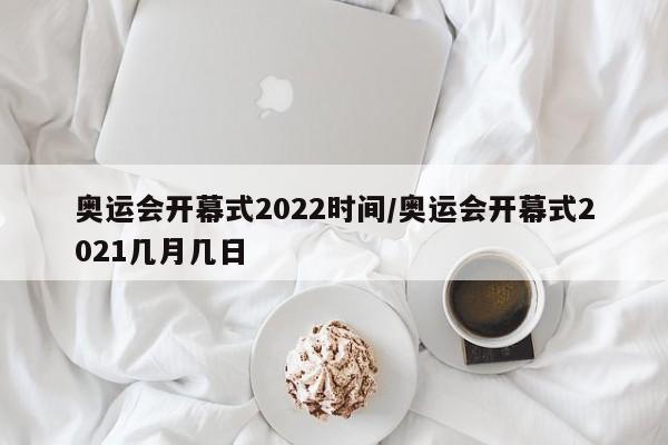 奥运会开幕式2022时间/奥运会开幕式2021几月几日