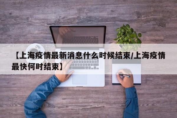 【上海疫情最新消息什么时候结束/上海疫情最快何时结束】