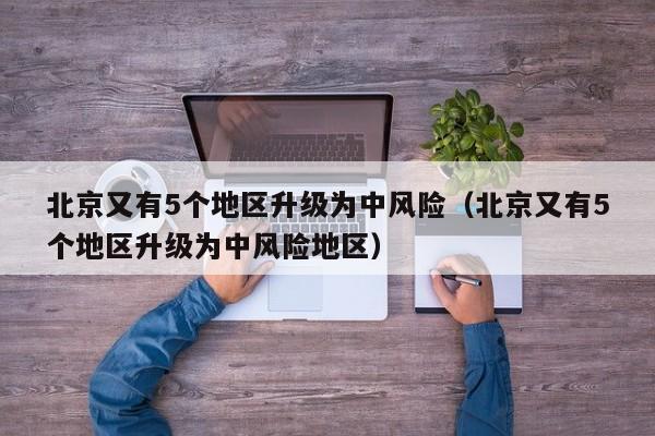 北京又有5个地区升级为中风险(北京又有5个地区升级为中风险地区)