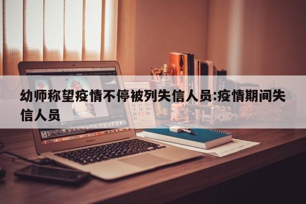 幼师称望疫情不停被列失信人员:疫情期间失信人员