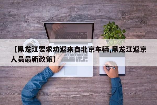 【黑龙江要求劝返来自北京车辆,黑龙江返京人员最新政策】