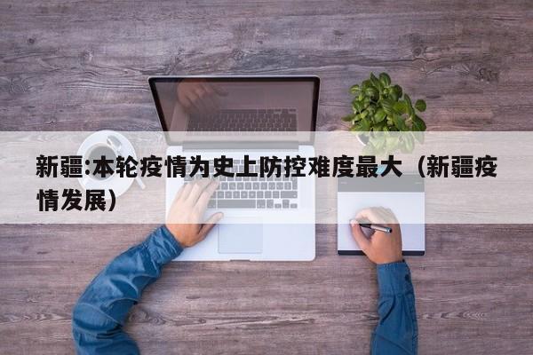 新疆:本轮疫情为史上防控难度最大(新疆疫情发展)