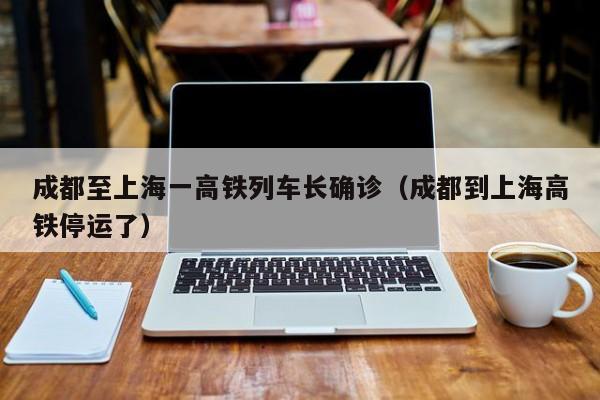 成都至上海一高铁列车长确诊(成都到上海高铁停运了)