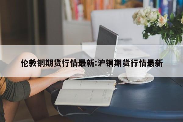 伦敦铜期货行情最新:沪铜期货行情最新