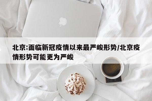 北京:面临新冠疫情以来最严峻形势/北京疫情形势可能更为严峻
