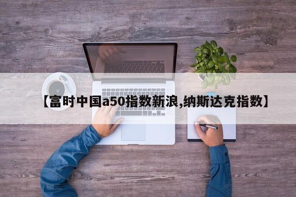 【富时中国a50指数新浪,纳斯达克指数】