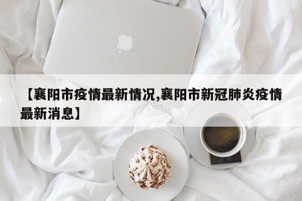 【襄阳市疫情最新情况,襄阳市新冠肺炎疫情最新消息】