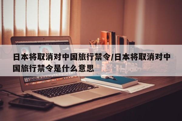 日本将取消对中国旅行禁令/日本将取消对中国旅行禁令是什么意思