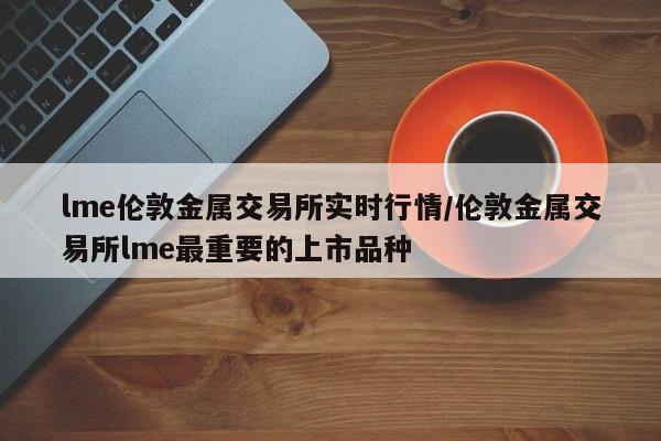 lme伦敦金属交易所实时行情/伦敦金属交易所lme最重要的上市品种