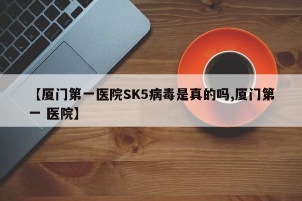 【厦门第一医院SK5病毒是真的吗,厦门第一 医院】