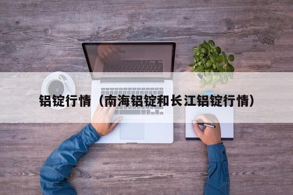 铝锭行情(南海铝锭和长江铝锭行情)