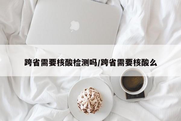 跨省需要核酸检测吗/跨省需要核酸么