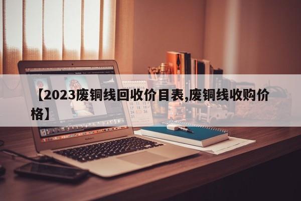 【2023废铜线回收价目表,废铜线收购价格】