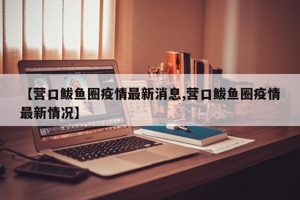 【营口鲅鱼圈疫情最新消息,营口鲅鱼圈疫情最新情况】