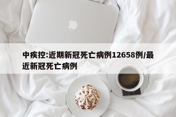 中疾控:近期新冠死亡病例12658例/最近新冠死亡病例