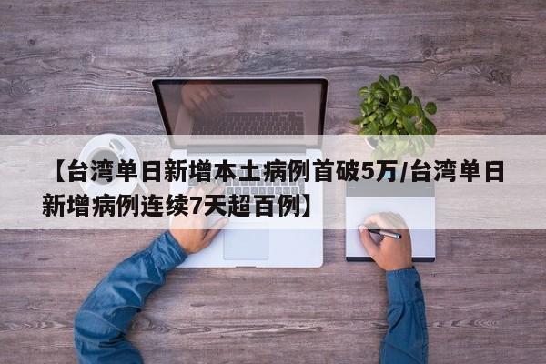 【台湾单日新增本土病例首破5万/台湾单日新增病例连续7天超百例】