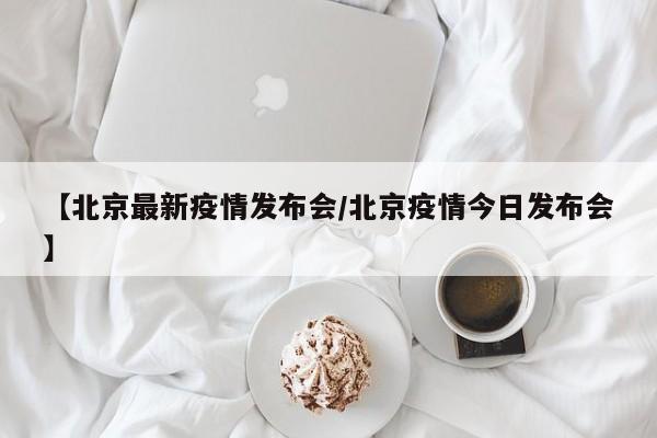 【北京最新疫情发布会/北京疫情今日发布会】