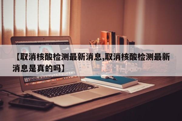【取消核酸检测最新消息,取消核酸检测最新消息是真的吗】