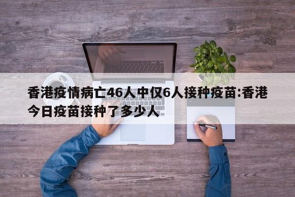 香港疫情病亡46人中仅6人接种疫苗:香港今日疫苗接种了多少人