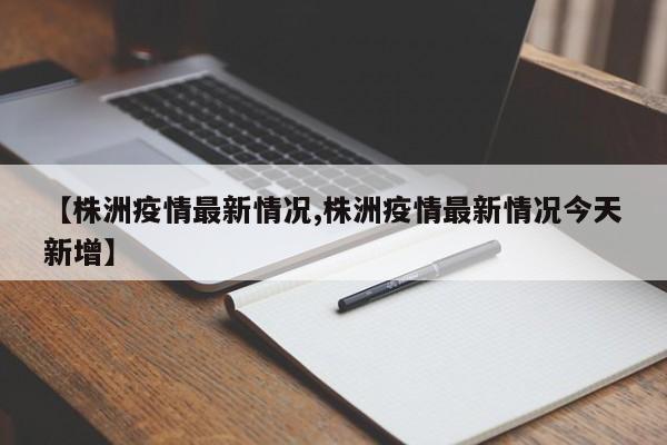 【株洲疫情最新情况,株洲疫情最新情况今天新增】